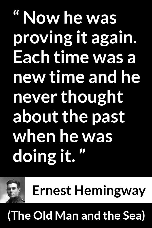 Ernest Hemingway quote about humility from The Old Man and the Sea - Now he was proving it again. Each time was a new time and he never thought about the past when he was doing it.