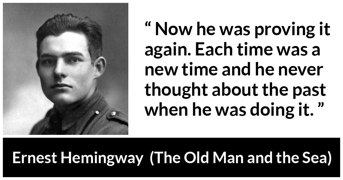 Ernest Hemingway quote about humility from The Old Man and the Sea - Now he was proving it again. Each time was a new time and he never thought about the past when he was doing it.