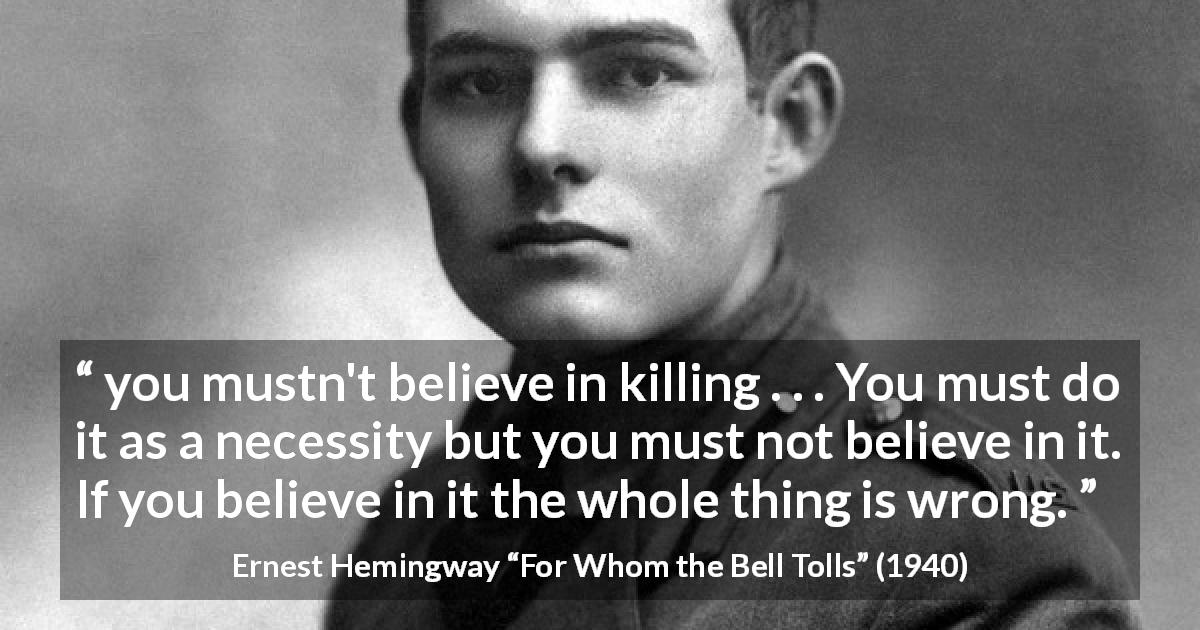 Ernest Hemingway quote about killing from For Whom the Bell Tolls - you mustn't believe in killing . . . You must do it as a necessity but you must not believe in it. If you believe in it the whole thing is wrong.