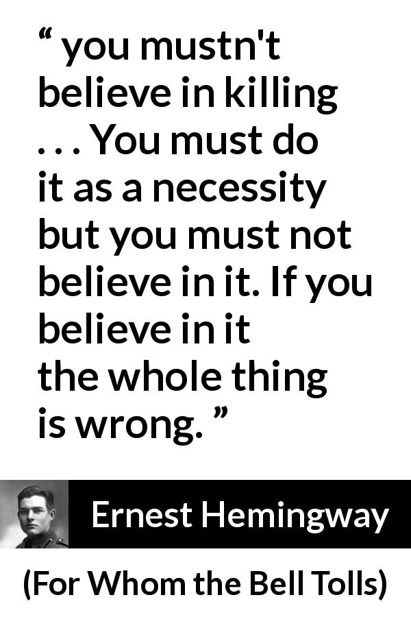 Ernest Hemingway quote about killing from For Whom the Bell Tolls - you mustn't believe in killing . . . You must do it as a necessity but you must not believe in it. If you believe in it the whole thing is wrong.