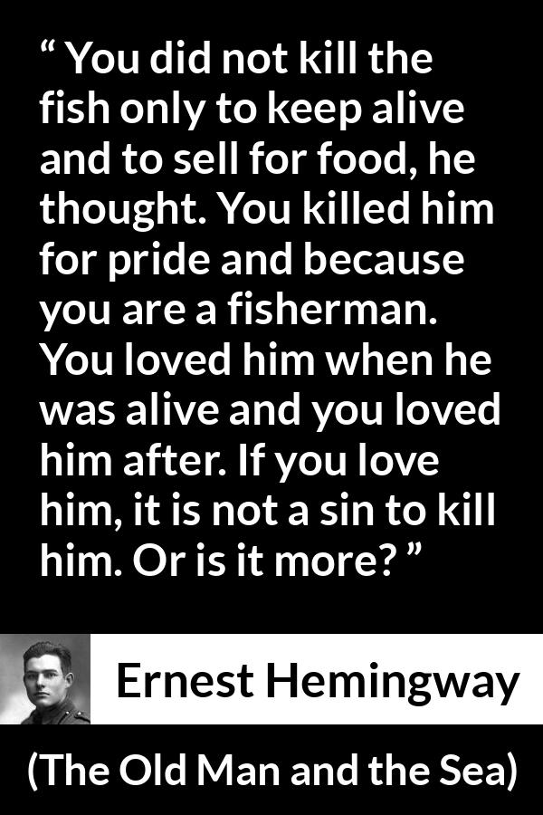 Ernest Hemingway quote about killing from The Old Man and the Sea - You did not kill the fish only to keep alive and to sell for food, he thought. You killed him for pride and because you are a fisherman. You loved him when he was alive and you loved him after. If you love him, it is not a sin to kill him. Or is it more?