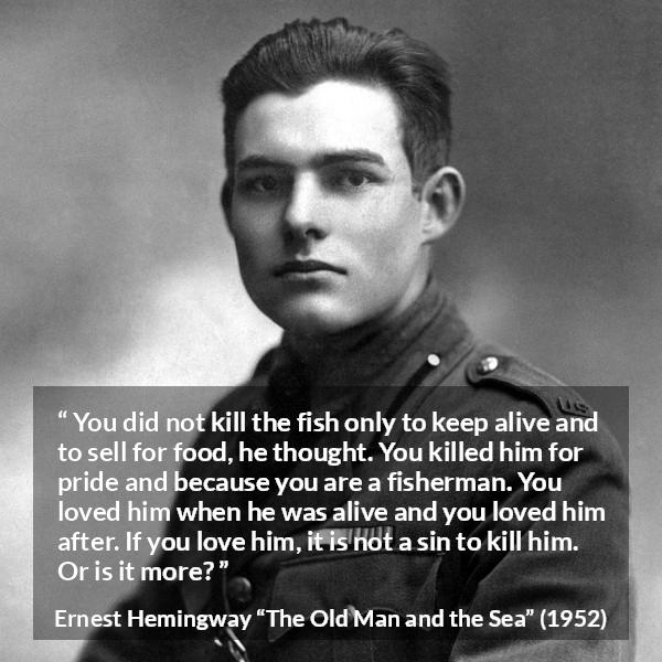 Ernest Hemingway quote about killing from The Old Man and the Sea - You did not kill the fish only to keep alive and to sell for food, he thought. You killed him for pride and because you are a fisherman. You loved him when he was alive and you loved him after. If you love him, it is not a sin to kill him. Or is it more?