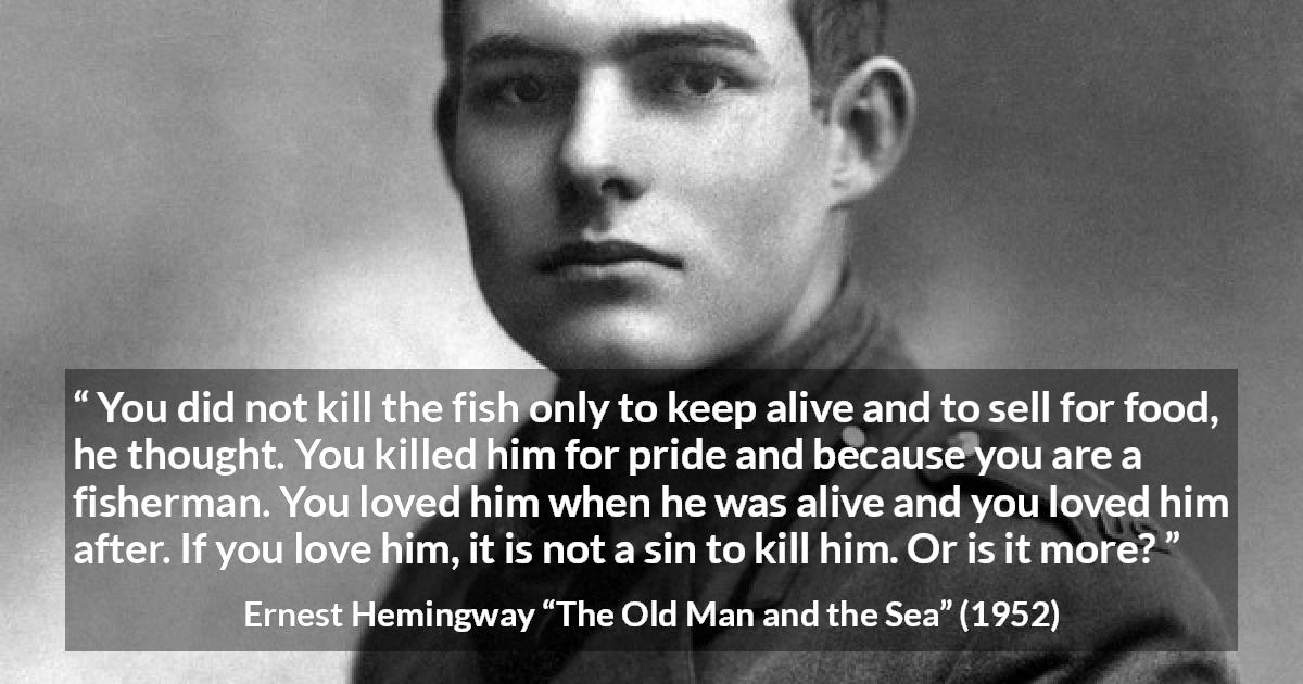 Ernest Hemingway quote about killing from The Old Man and the Sea - You did not kill the fish only to keep alive and to sell for food, he thought. You killed him for pride and because you are a fisherman. You loved him when he was alive and you loved him after. If you love him, it is not a sin to kill him. Or is it more?