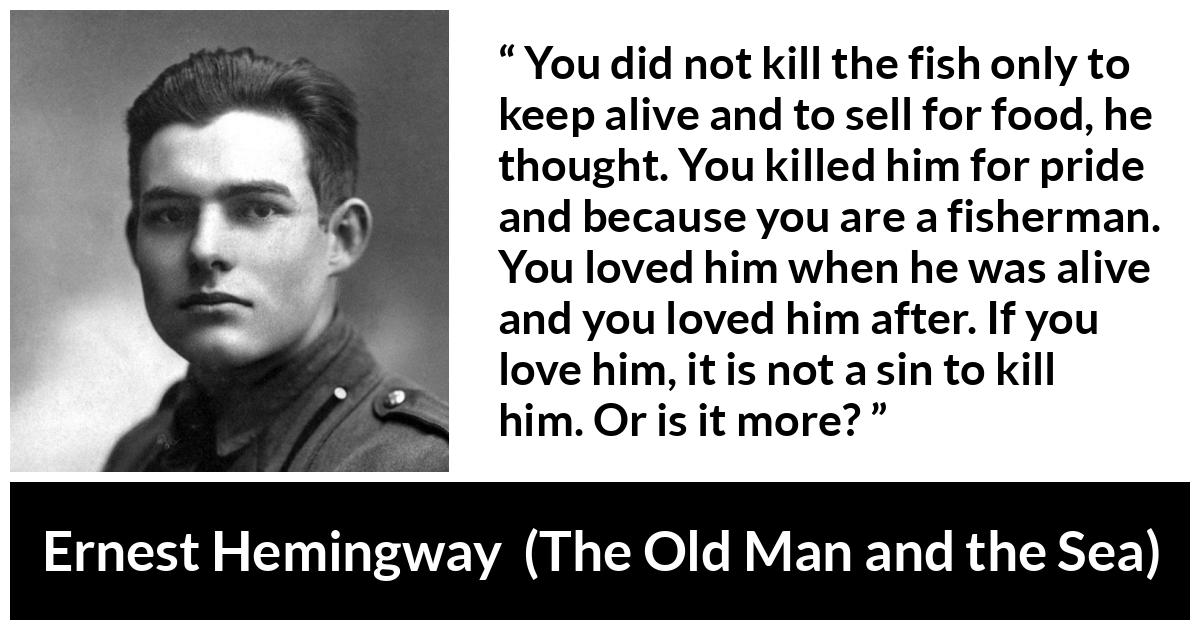 Ernest Hemingway quote about killing from The Old Man and the Sea - You did not kill the fish only to keep alive and to sell for food, he thought. You killed him for pride and because you are a fisherman. You loved him when he was alive and you loved him after. If you love him, it is not a sin to kill him. Or is it more?