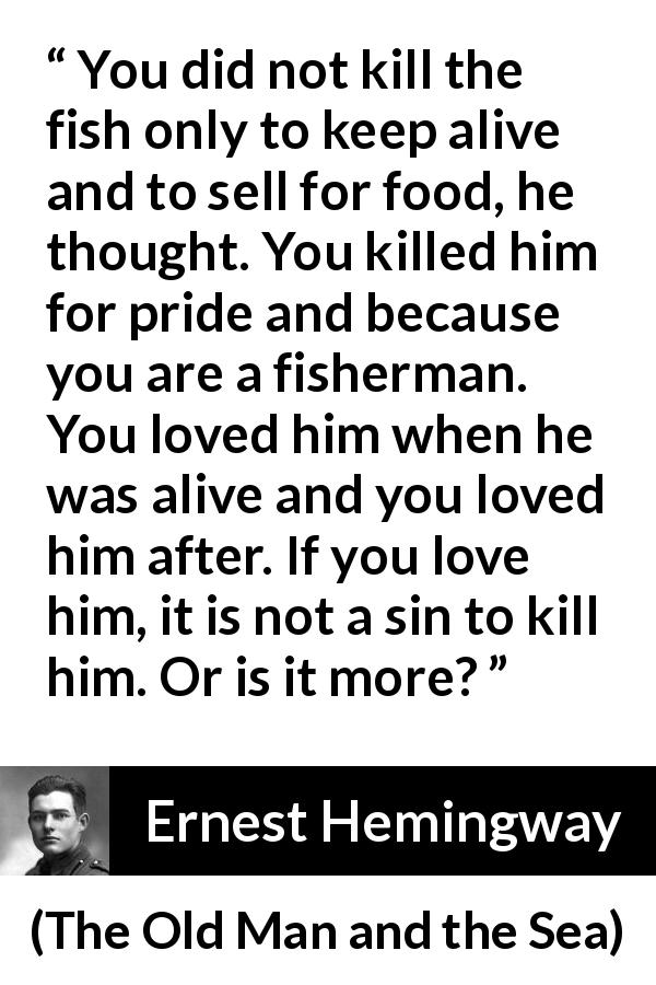Ernest Hemingway quote about killing from The Old Man and the Sea - You did not kill the fish only to keep alive and to sell for food, he thought. You killed him for pride and because you are a fisherman. You loved him when he was alive and you loved him after. If you love him, it is not a sin to kill him. Or is it more?