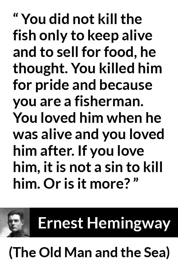 Ernest Hemingway quote about killing from The Old Man and the Sea - You did not kill the fish only to keep alive and to sell for food, he thought. You killed him for pride and because you are a fisherman. You loved him when he was alive and you loved him after. If you love him, it is not a sin to kill him. Or is it more?