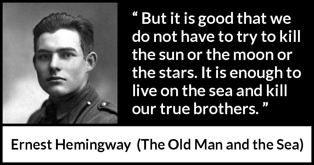 Ernest Hemingway quote about life from The Old Man and the Sea - But it is good that we do not have to try to kill the sun or the moon or the stars. It is enough to live on the sea and kill our true brothers.