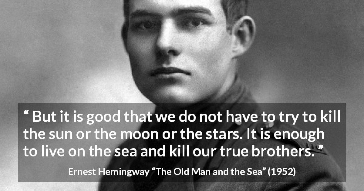 Ernest Hemingway quote about life from The Old Man and the Sea - But it is good that we do not have to try to kill the sun or the moon or the stars. It is enough to live on the sea and kill our true brothers.