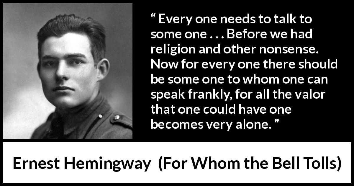 Ernest Hemingway quote about loneliness from For Whom the Bell Tolls - Every one needs to talk to some one . . . Before we had religion and other nonsense. Now for every one there should be some one to whom one can speak frankly, for all the valor that one could have one becomes very alone.
