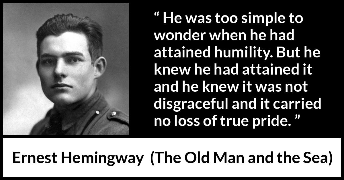 Ernest Hemingway quote about pride from The Old Man and the Sea - He was too simple to wonder when he had attained humility. But he knew he had attained it and he knew it was not disgraceful and it carried no loss of true pride.