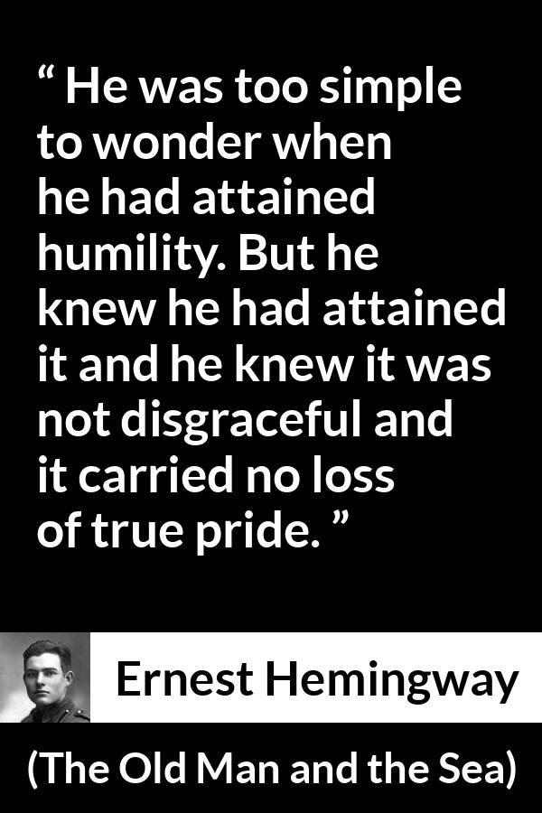 Ernest Hemingway quote about pride from The Old Man and the Sea - He was too simple to wonder when he had attained humility. But he knew he had attained it and he knew it was not disgraceful and it carried no loss of true pride.