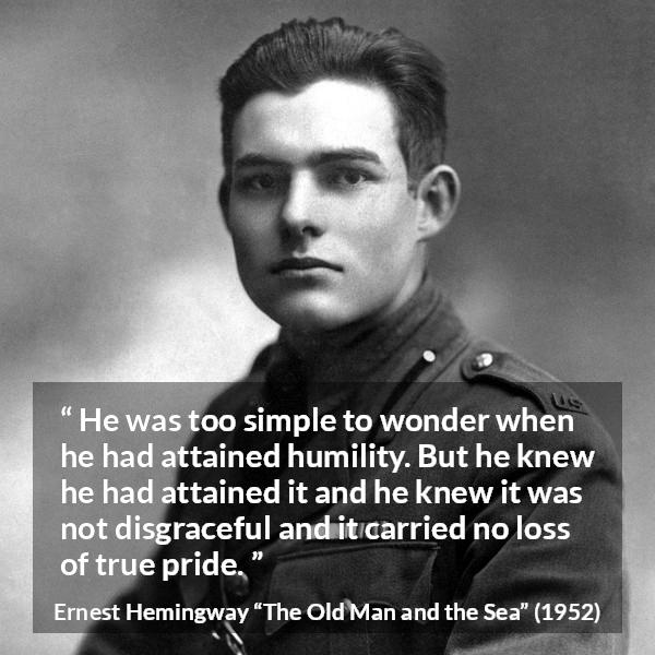 Ernest Hemingway quote about pride from The Old Man and the Sea - He was too simple to wonder when he had attained humility. But he knew he had attained it and he knew it was not disgraceful and it carried no loss of true pride.