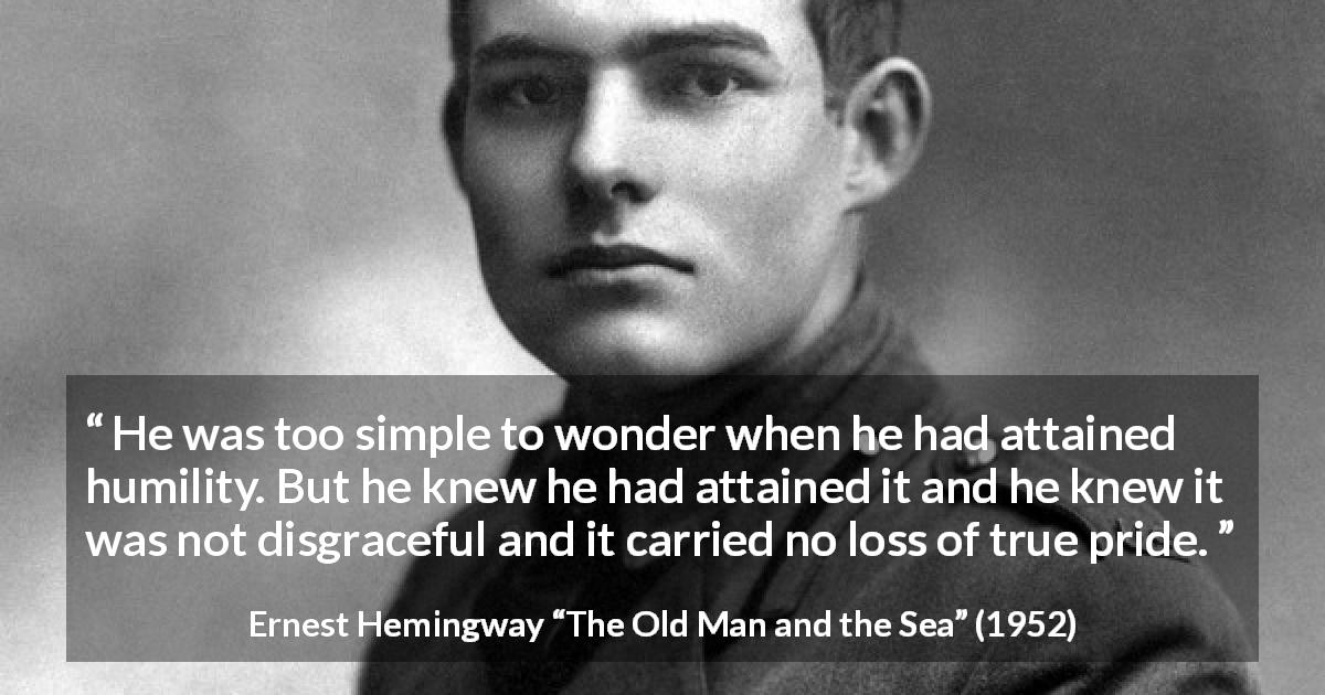 Ernest Hemingway quote about pride from The Old Man and the Sea - He was too simple to wonder when he had attained humility. But he knew he had attained it and he knew it was not disgraceful and it carried no loss of true pride.