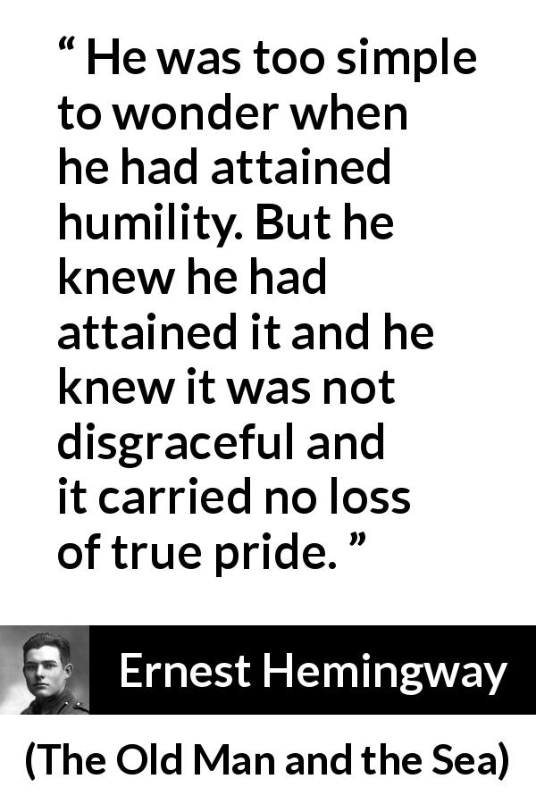 Ernest Hemingway quote about pride from The Old Man and the Sea - He was too simple to wonder when he had attained humility. But he knew he had attained it and he knew it was not disgraceful and it carried no loss of true pride.