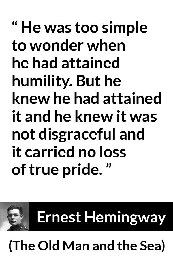 Ernest Hemingway quote about pride from The Old Man and the Sea - He was too simple to wonder when he had attained humility. But he knew he had attained it and he knew it was not disgraceful and it carried no loss of true pride.