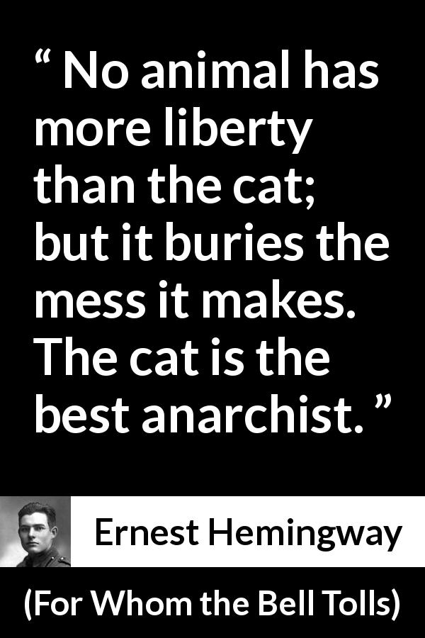 Ernest Hemingway quote about responsibility from For Whom the Bell Tolls - No animal has more liberty than the cat; but it buries the mess it makes. The cat is the best anarchist.