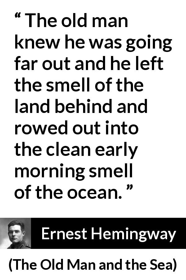 Ernest Hemingway quote about sea from The Old Man and the Sea - The old man knew he was going far out and he left the smell of the land behind and rowed out into the clean early morning smell of the ocean.