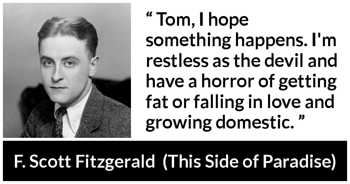 F. Scott Fitzgerald quote about action from This Side of Paradise - Tom, I hope something happens. I'm restless as the devil and have a horror of getting fat or falling in love and growing domestic.