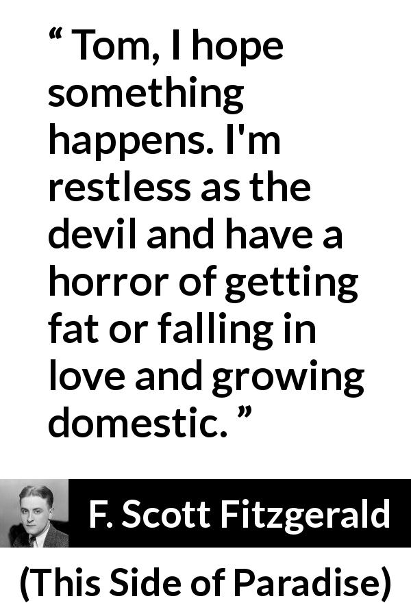 F. Scott Fitzgerald quote about action from This Side of Paradise - Tom, I hope something happens. I'm restless as the devil and have a horror of getting fat or falling in love and growing domestic.