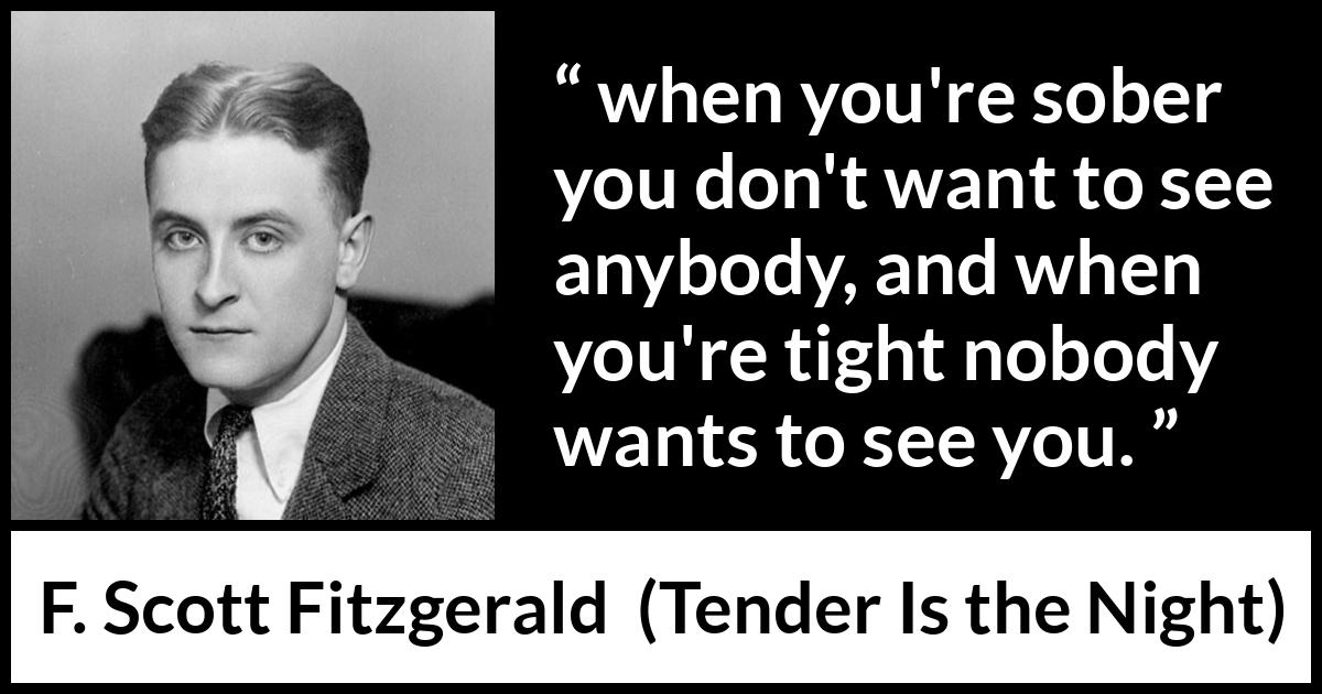 F. Scott Fitzgerald quote about alcohol from Tender Is the Night - when you're sober you don't want to see anybody, and when you're tight nobody wants to see you.