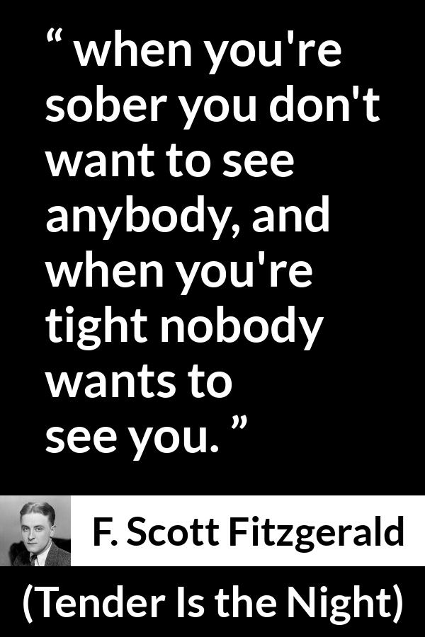 F. Scott Fitzgerald quote about alcohol from Tender Is the Night - when you're sober you don't want to see anybody, and when you're tight nobody wants to see you.