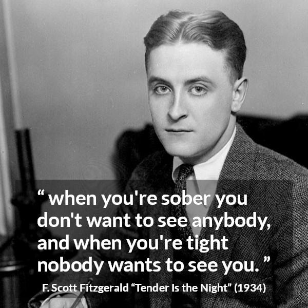 F. Scott Fitzgerald quote about alcohol from Tender Is the Night - when you're sober you don't want to see anybody, and when you're tight nobody wants to see you.