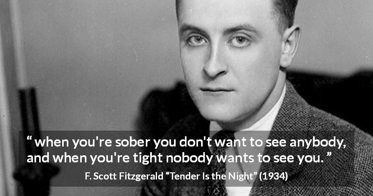 F. Scott Fitzgerald quote about alcohol from Tender Is the Night - when you're sober you don't want to see anybody, and when you're tight nobody wants to see you.