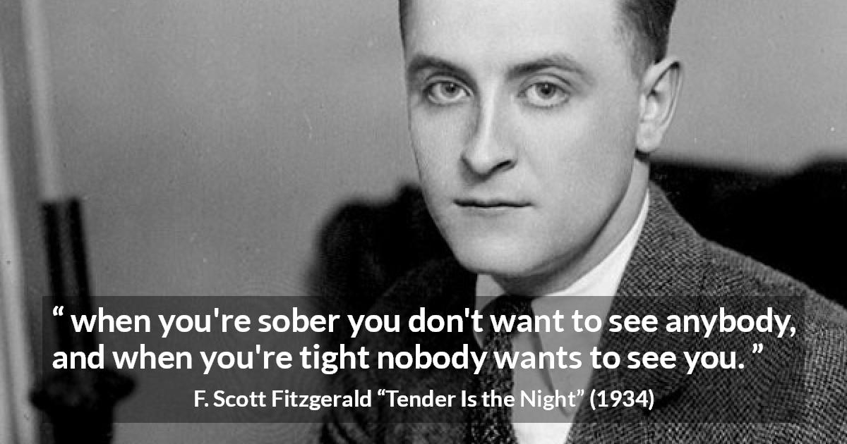 F. Scott Fitzgerald quote about alcohol from Tender Is the Night - when you're sober you don't want to see anybody, and when you're tight nobody wants to see you.