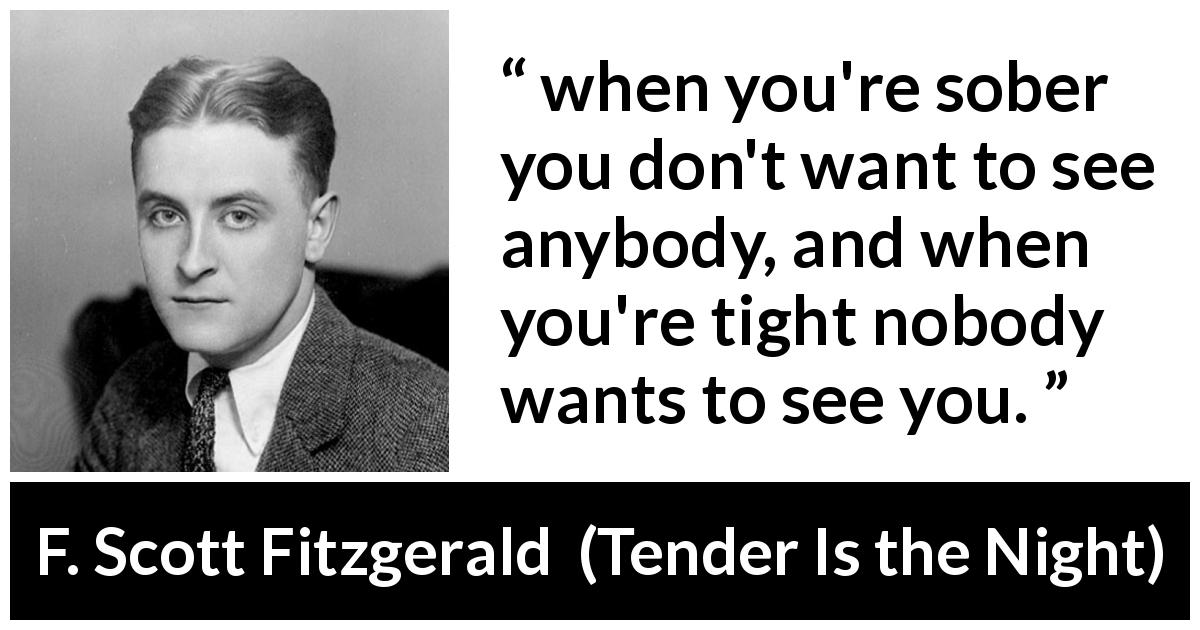 F. Scott Fitzgerald quote about alcohol from Tender Is the Night - when you're sober you don't want to see anybody, and when you're tight nobody wants to see you.