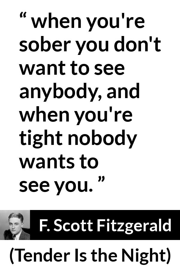 F. Scott Fitzgerald quote about alcohol from Tender Is the Night - when you're sober you don't want to see anybody, and when you're tight nobody wants to see you.