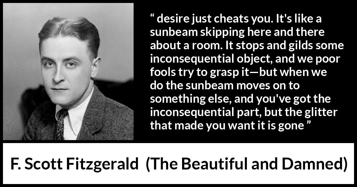 F. Scott Fitzgerald quote about appearance from The Beautiful and Damned - desire just cheats you. It's like a sunbeam skipping here and there about a room. It stops and gilds some inconsequential object, and we poor fools try to grasp it—but when we do the sunbeam moves on to something else, and you've got the inconsequential part, but the glitter that made you want it is gone