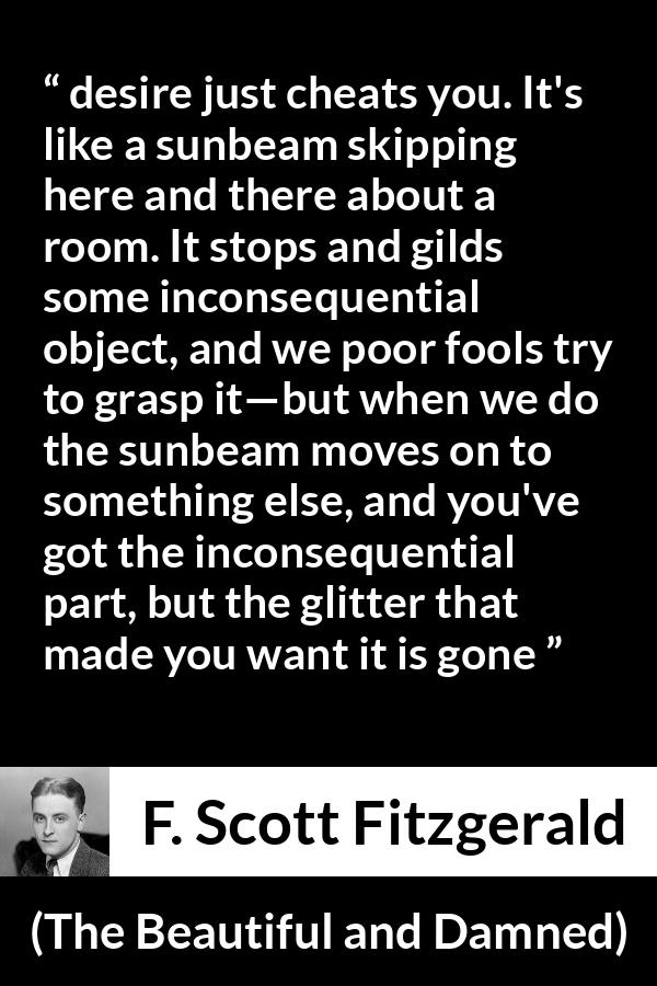 F. Scott Fitzgerald quote about appearance from The Beautiful and Damned - desire just cheats you. It's like a sunbeam skipping here and there about a room. It stops and gilds some inconsequential object, and we poor fools try to grasp it—but when we do the sunbeam moves on to something else, and you've got the inconsequential part, but the glitter that made you want it is gone