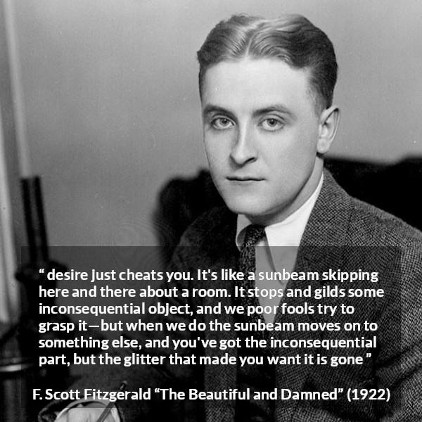 F. Scott Fitzgerald quote about appearance from The Beautiful and Damned - desire just cheats you. It's like a sunbeam skipping here and there about a room. It stops and gilds some inconsequential object, and we poor fools try to grasp it—but when we do the sunbeam moves on to something else, and you've got the inconsequential part, but the glitter that made you want it is gone