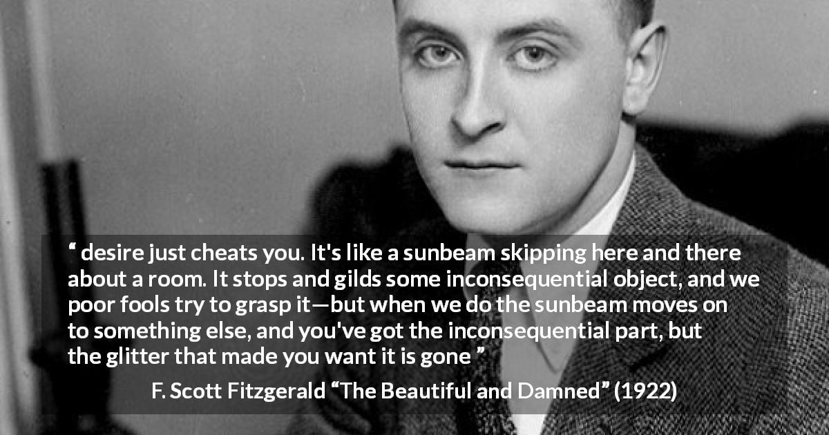 F. Scott Fitzgerald quote about appearance from The Beautiful and Damned - desire just cheats you. It's like a sunbeam skipping here and there about a room. It stops and gilds some inconsequential object, and we poor fools try to grasp it—but when we do the sunbeam moves on to something else, and you've got the inconsequential part, but the glitter that made you want it is gone