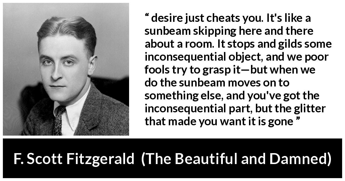 F. Scott Fitzgerald quote about appearance from The Beautiful and Damned - desire just cheats you. It's like a sunbeam skipping here and there about a room. It stops and gilds some inconsequential object, and we poor fools try to grasp it—but when we do the sunbeam moves on to something else, and you've got the inconsequential part, but the glitter that made you want it is gone