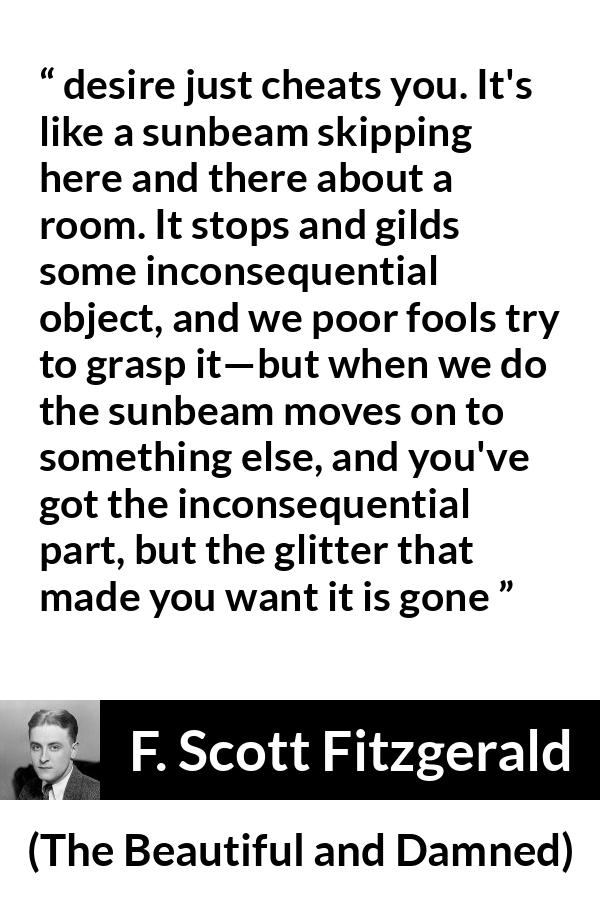 F. Scott Fitzgerald quote about appearance from The Beautiful and Damned - desire just cheats you. It's like a sunbeam skipping here and there about a room. It stops and gilds some inconsequential object, and we poor fools try to grasp it—but when we do the sunbeam moves on to something else, and you've got the inconsequential part, but the glitter that made you want it is gone