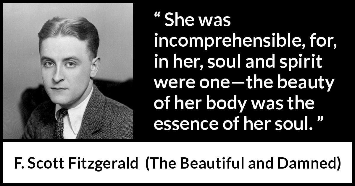 F. Scott Fitzgerald quote about beauty from The Beautiful and Damned - She was incomprehensible, for, in her, soul and spirit were one—the beauty of her body was the essence of her soul.