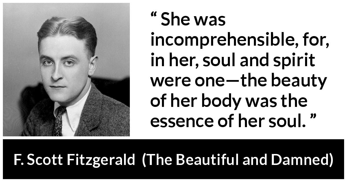 F. Scott Fitzgerald quote about beauty from The Beautiful and Damned - She was incomprehensible, for, in her, soul and spirit were one—the beauty of her body was the essence of her soul.