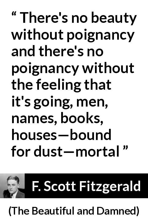 F. Scott Fitzgerald quote about beauty from The Beautiful and Damned - There's no beauty without poignancy and there's no poignancy without the feeling that it's going, men, names, books, houses—bound for dust—mortal