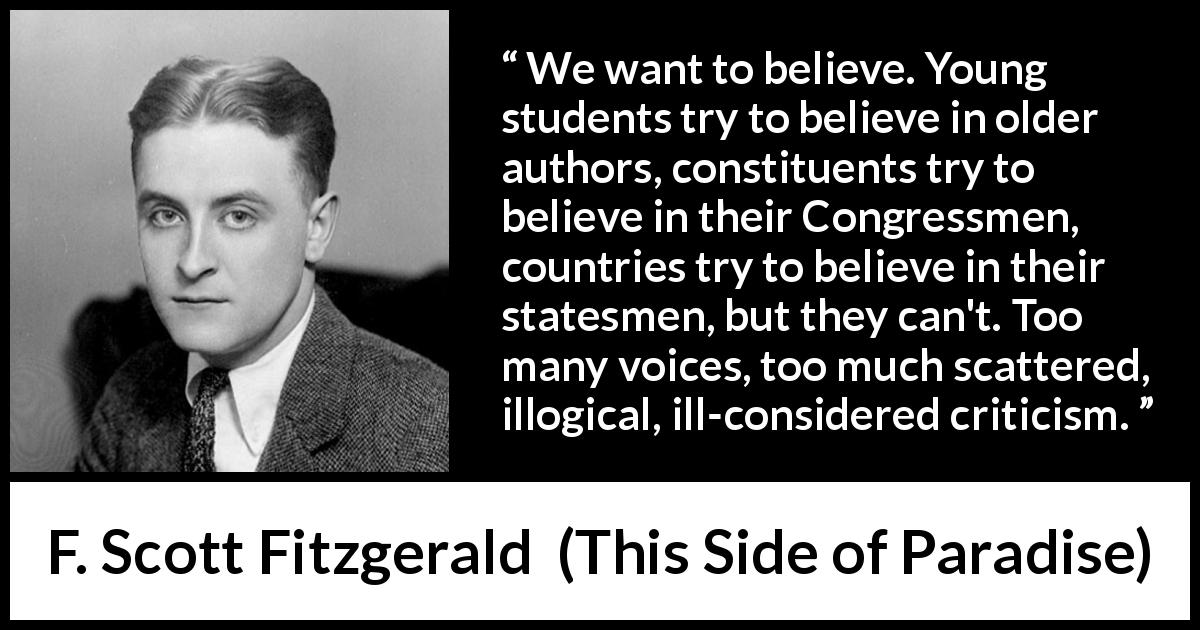 F. Scott Fitzgerald quote about belief from This Side of Paradise - We want to believe. Young students try to believe in older authors, constituents try to believe in their Congressmen, countries try to believe in their statesmen, but they can't. Too many voices, too much scattered, illogical, ill-considered criticism.