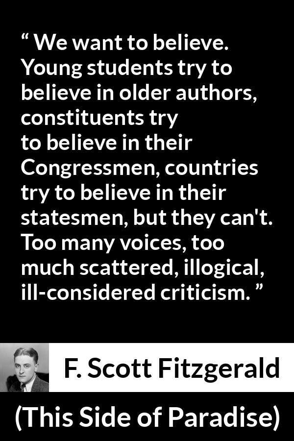 F. Scott Fitzgerald quote about belief from This Side of Paradise - We want to believe. Young students try to believe in older authors, constituents try to believe in their Congressmen, countries try to believe in their statesmen, but they can't. Too many voices, too much scattered, illogical, ill-considered criticism.