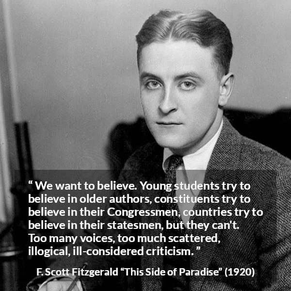 F. Scott Fitzgerald quote about belief from This Side of Paradise - We want to believe. Young students try to believe in older authors, constituents try to believe in their Congressmen, countries try to believe in their statesmen, but they can't. Too many voices, too much scattered, illogical, ill-considered criticism.