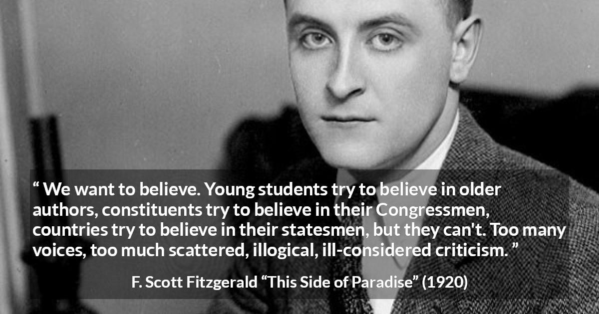 F. Scott Fitzgerald quote about belief from This Side of Paradise - We want to believe. Young students try to believe in older authors, constituents try to believe in their Congressmen, countries try to believe in their statesmen, but they can't. Too many voices, too much scattered, illogical, ill-considered criticism.