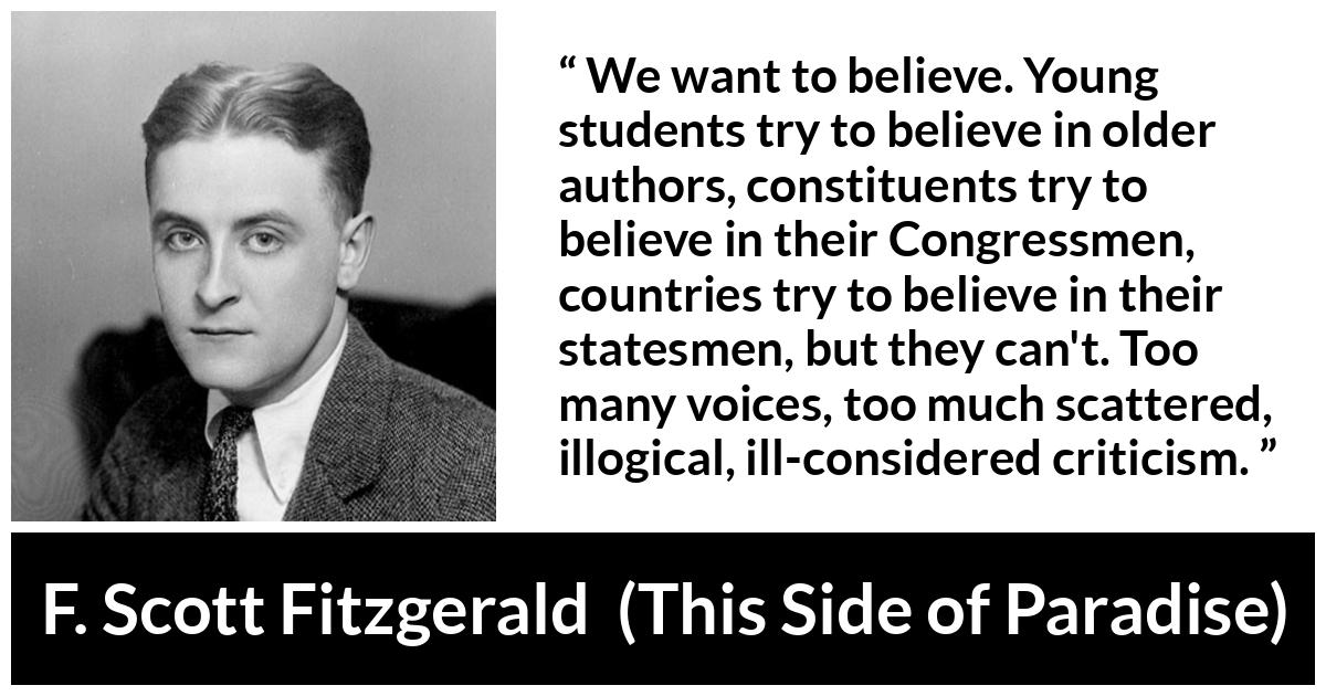 F. Scott Fitzgerald quote about belief from This Side of Paradise - We want to believe. Young students try to believe in older authors, constituents try to believe in their Congressmen, countries try to believe in their statesmen, but they can't. Too many voices, too much scattered, illogical, ill-considered criticism.