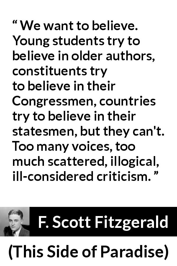 F. Scott Fitzgerald quote about belief from This Side of Paradise - We want to believe. Young students try to believe in older authors, constituents try to believe in their Congressmen, countries try to believe in their statesmen, but they can't. Too many voices, too much scattered, illogical, ill-considered criticism.