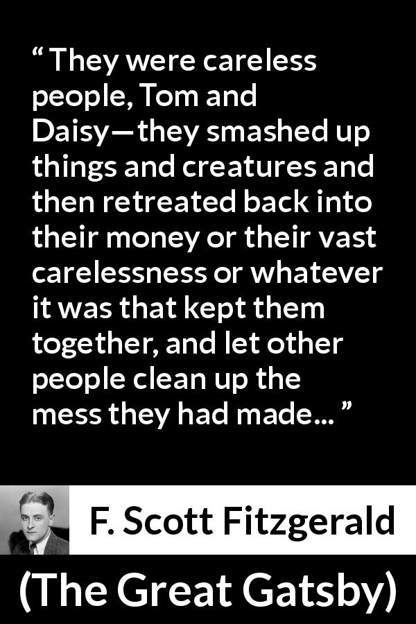 F. Scott Fitzgerald quote about care from The Great Gatsby - They were careless people, Tom and Daisy—they smashed up things and creatures and then retreated back into their money or their vast carelessness or whatever it was that kept them together, and let other people clean up the mess they had made...