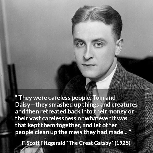 F. Scott Fitzgerald quote about care from The Great Gatsby - They were careless people, Tom and Daisy—they smashed up things and creatures and then retreated back into their money or their vast carelessness or whatever it was that kept them together, and let other people clean up the mess they had made...