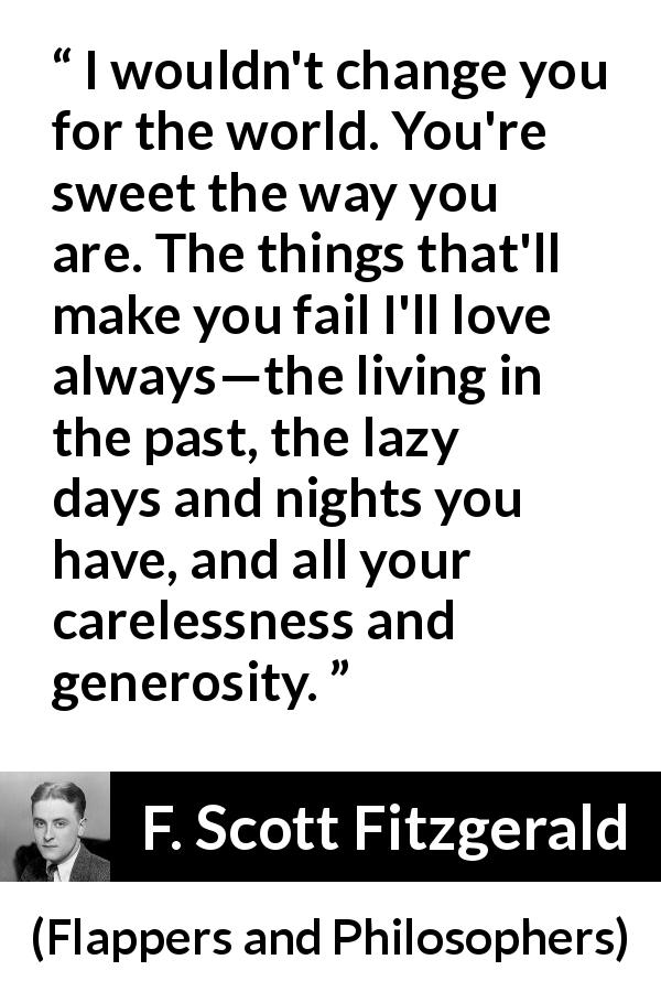 F. Scott Fitzgerald quote about change from Flappers and Philosophers - I wouldn't change you for the world. You're sweet the way you are. The things that'll make you fail I'll love always—the living in the past, the lazy days and nights you have, and all your carelessness and generosity.