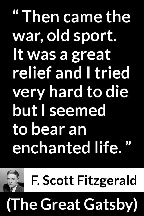 F. Scott Fitzgerald quote about death from The Great Gatsby - Then came the war, old sport. It was a great relief and I tried very hard to die but I seemed to bear an enchanted life.