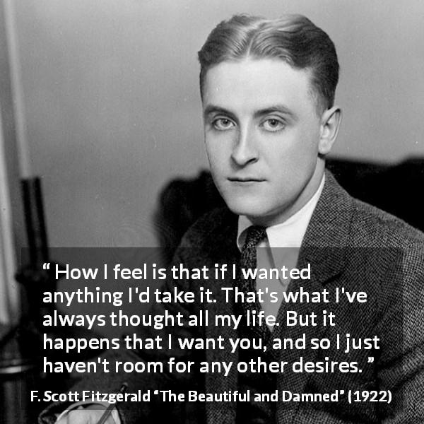 F. Scott Fitzgerald quote about desire from The Beautiful and Damned - How I feel is that if I wanted anything I'd take it. That's what I've always thought all my life. But it happens that I want you, and so I just haven't room for any other desires.